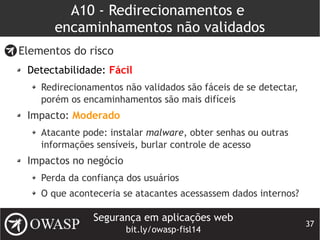 Segurança em aplicações web
bit.ly/owasp-fisl14
37
A10 - Redirecionamentos e
encaminhamentos não validados
Elementos do risco
Detectabilidade: Fácil
Redirecionamentos não validados são fáceis de se detectar,
porém os encaminhamentos são mais difíceis
Impacto: Moderado
Atacante pode: instalar malware, obter senhas ou outras
informações sensíveis, burlar controle de acesso
Impactos no negócio
Perda da confiança dos usuários
O que aconteceria se atacantes acessassem dados internos?
 