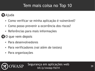Segurança em aplicações web
bit.ly/owasp-fisl14
39
Tem mais coisa no Top 10
Ajuda
Como verificar se minha aplicação é vulnerável?
Como posso prevenir a ocorrência dos riscos?
Referências para mais informações
O que vem depois
Para desenvolvedores
Para verificadores (vai além de testes)
Para organizações
 
