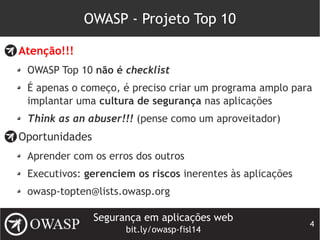 Segurança em aplicações web
bit.ly/owasp-fisl14
4
OWASP - Projeto Top 10
Atenção!!!
OWASP Top 10 não é checklist
É apenas o começo, é preciso criar um programa amplo para
implantar uma cultura de segurança nas aplicações
Think as an abuser!!! (pense como um aproveitador)
Oportunidades
Aprender com os erros dos outros
Executivos: gerenciem os riscos inerentes às aplicações
owasp-topten@lists.owasp.org
 