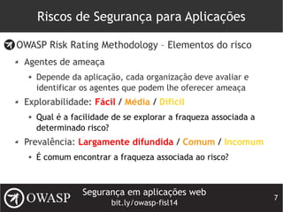 Segurança em aplicações web
bit.ly/owasp-fisl14
7
Riscos de Segurança para Aplicações
OWASP Risk Rating Methodology – Elementos do risco
Agentes de ameaça
Depende da aplicação, cada organização deve avaliar e
identificar os agentes que podem lhe oferecer ameaça
Explorabilidade: Fácil / Média / Difícil
Qual é a facilidade de se explorar a fraqueza associada a
determinado risco?
Prevalência: Largamente difundida / Comum / Incomum
É comum encontrar a fraqueza associada ao risco?
 