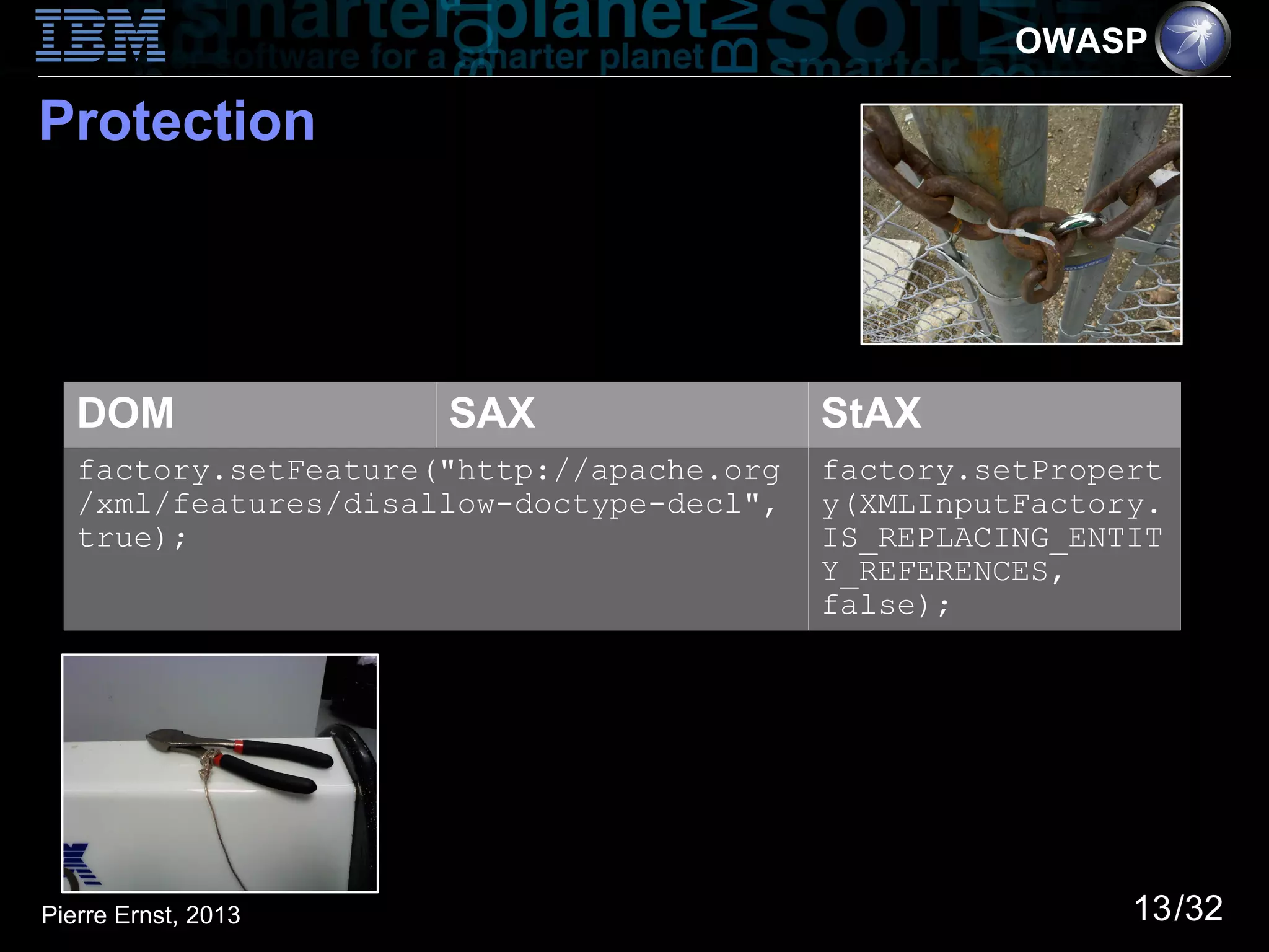 OWASP

Protection




   DOM                SAX                  StAX
   factory.setFeature("http://apache.org   factory.setPropert
   /xml/features/disallow-doctype-decl",   y(XMLInputFactory.
   true);                                  IS_REPLACING_ENTIT
                                           Y_REFERENCES,
                                           false);




Pierre Ernst, 2013                                         13/32
 