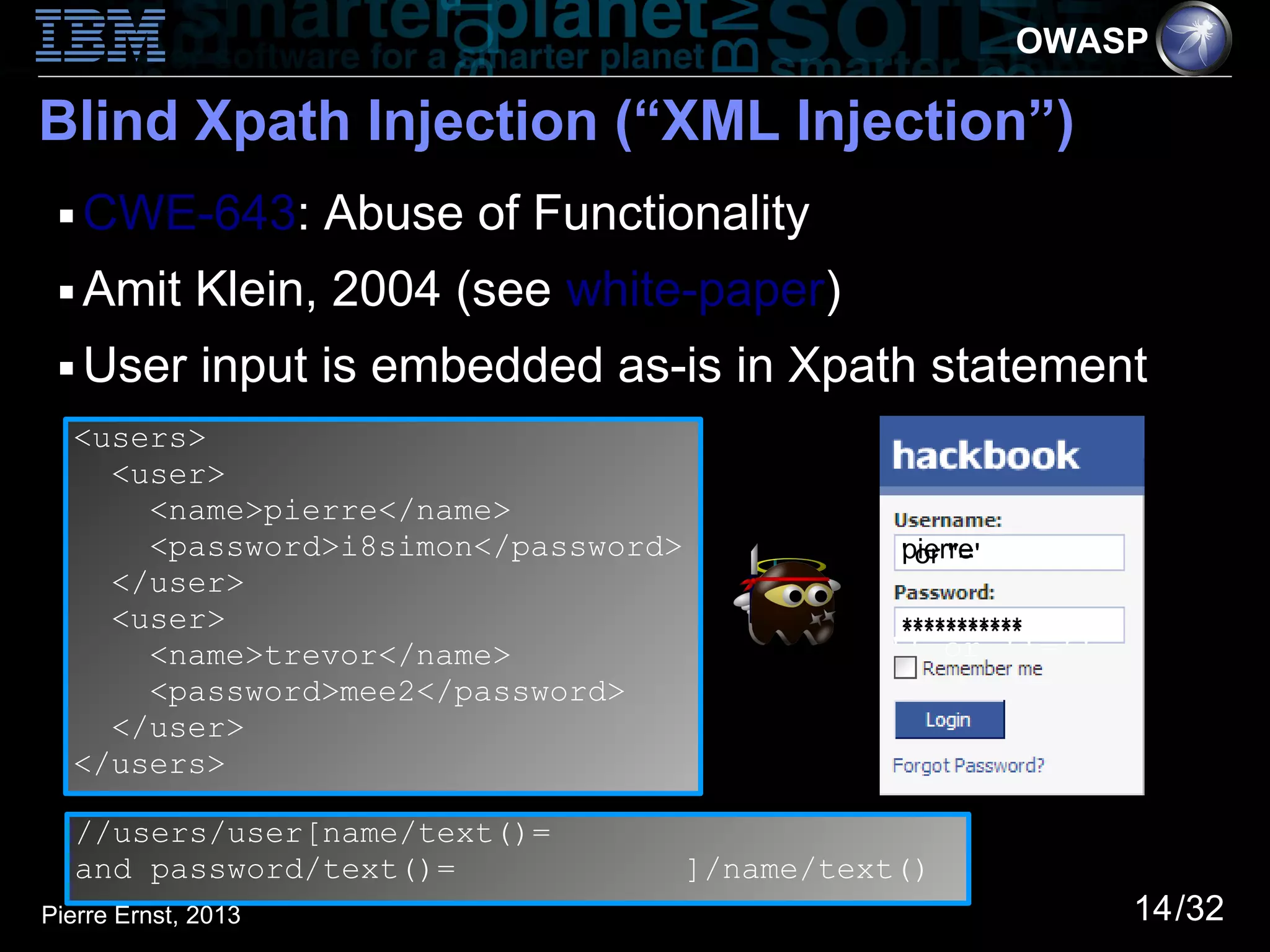OWASP

Blind Xpath Injection (“XML Injection”)
 ■   CWE-643: Abuse of Functionality
 ■   Amit Klein, 2004 (see white-paper)
 ■   User input is embedded as-is in Xpath statement
  <users>
    <user>
      <name>pierre</name>
      <password>i8simon</password>             ''oror ''=''
                                                pierre
                                               'pierre'
                                                ' ''='
    </user>
    <user>                                     'i8simon'
                                                ***********
      <name>trevor</name>                      '' or ''=''
      <password>mee2</password>
    </user>
  </users>

   //users/user[name/text()=
   and password/text()=              ]/name/text()
Pierre Ernst, 2013                                            14/32
 
