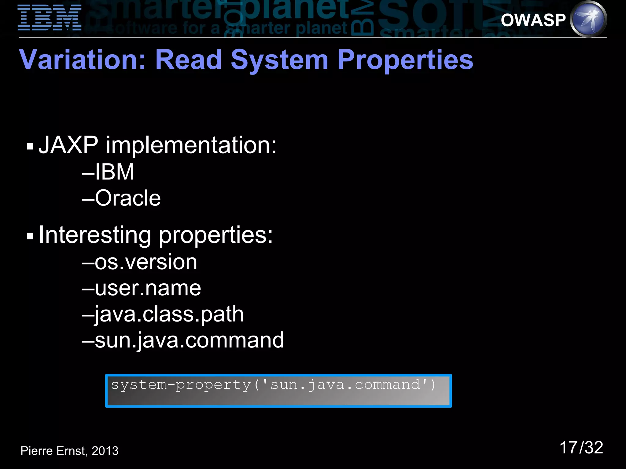 OWASP

Variation: Read System Properties

 ■   JAXP implementation:
           –IBM
           –Oracle
 ■   Interesting properties:
           –os.version
           –user.name
           –java.class.path
           –sun.java.command
                system-property('sun.java.command')



Pierre Ernst, 2013                                        17/32
 