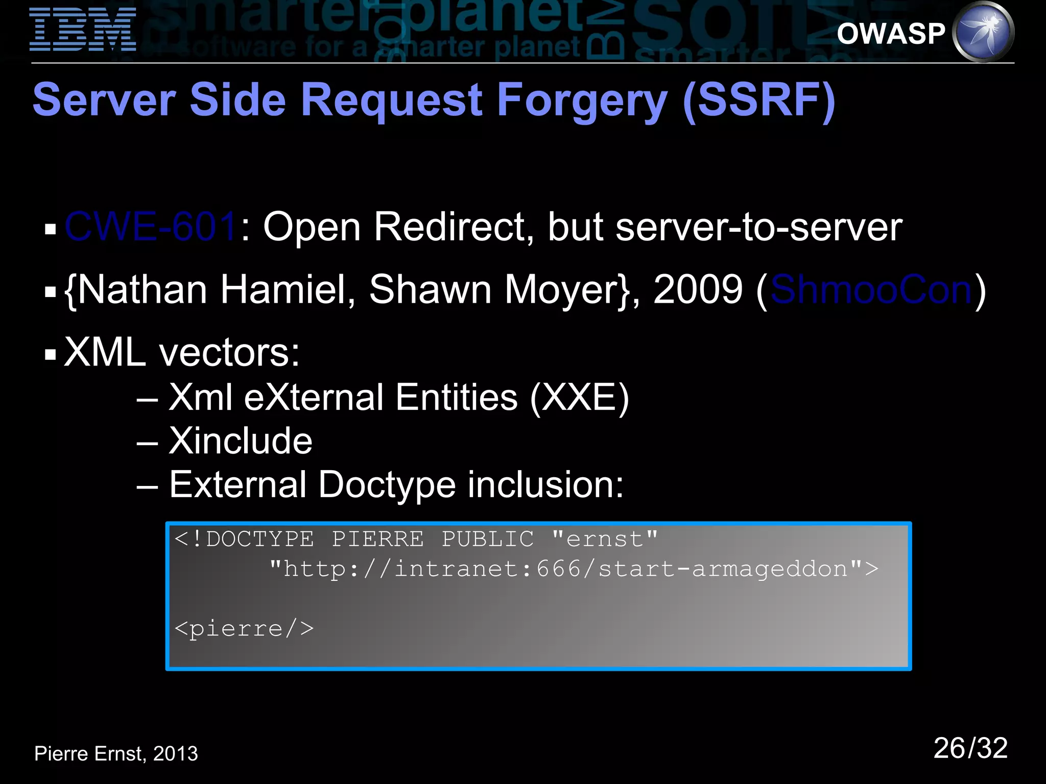 OWASP

Server Side Request Forgery (SSRF)

 ■   CWE-601: Open Redirect, but server-to-server
 ■   {Nathan Hamiel, Shawn Moyer}, 2009 (ShmooCon)
 ■   XML vectors:
           – Xml eXternal Entities (XXE)
           – Xinclude
           – External Doctype inclusion:
               <!DOCTYPE PIERRE PUBLIC "ernst"
                     "http://intranet:666/start-armageddon">

               <pierre/>



Pierre Ernst, 2013                                             26/32
 