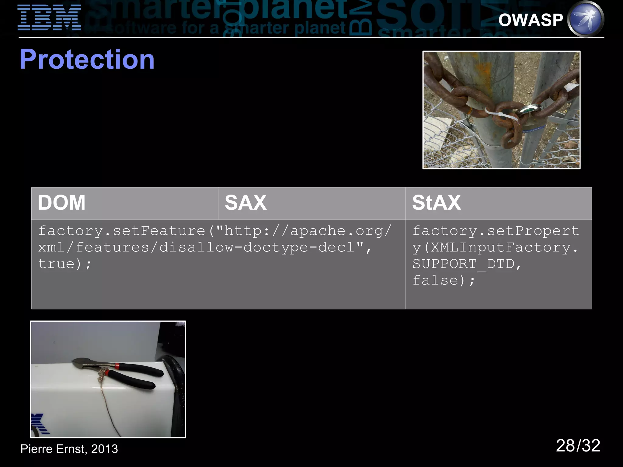 OWASP

Protection




   DOM                SAX                   StAX
   factory.setFeature("http://apache.org/   factory.setPropert
   xml/features/disallow-doctype-decl",     y(XMLInputFactory.
   true);                                   SUPPORT_DTD,
                                            false);




Pierre Ernst, 2013                                         28/32
 