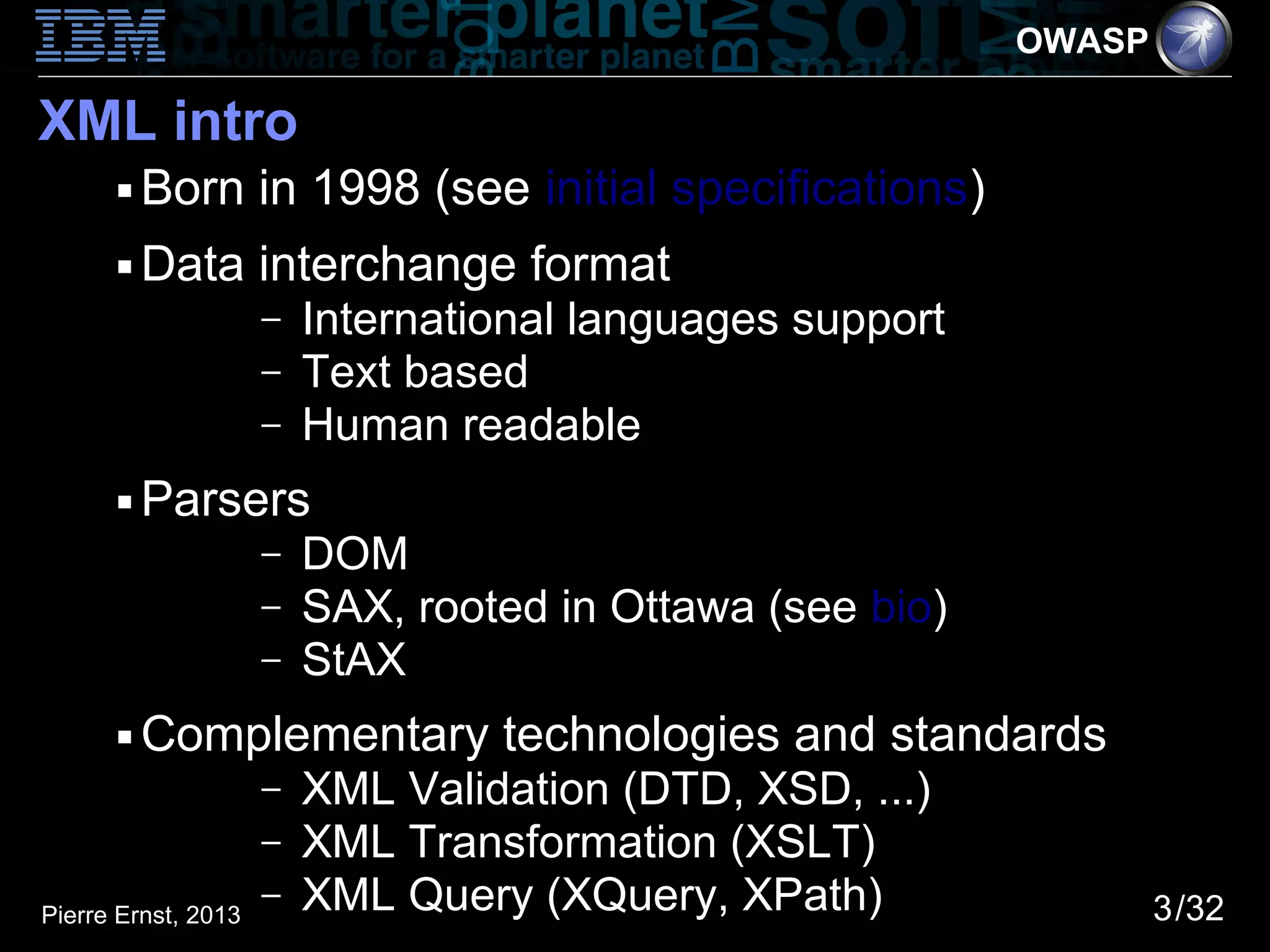 OWASP

XML intro
      ■   Born in 1998 (see initial specifications)
      ■   Data interchange format
                     –   International languages support
                     –   Text based
                     –   Human readable
      ■   Parsers
                     –   DOM
                     –   SAX, rooted in Ottawa (see bio)
                     –   StAX
      ■   Complementary technologies and standards
                     –   XML Validation (DTD, XSD, ...)
                     –   XML Transformation (XSLT)
Pierre Ernst, 2013
                     –   XML Query (XQuery, XPath)                 3/32
 