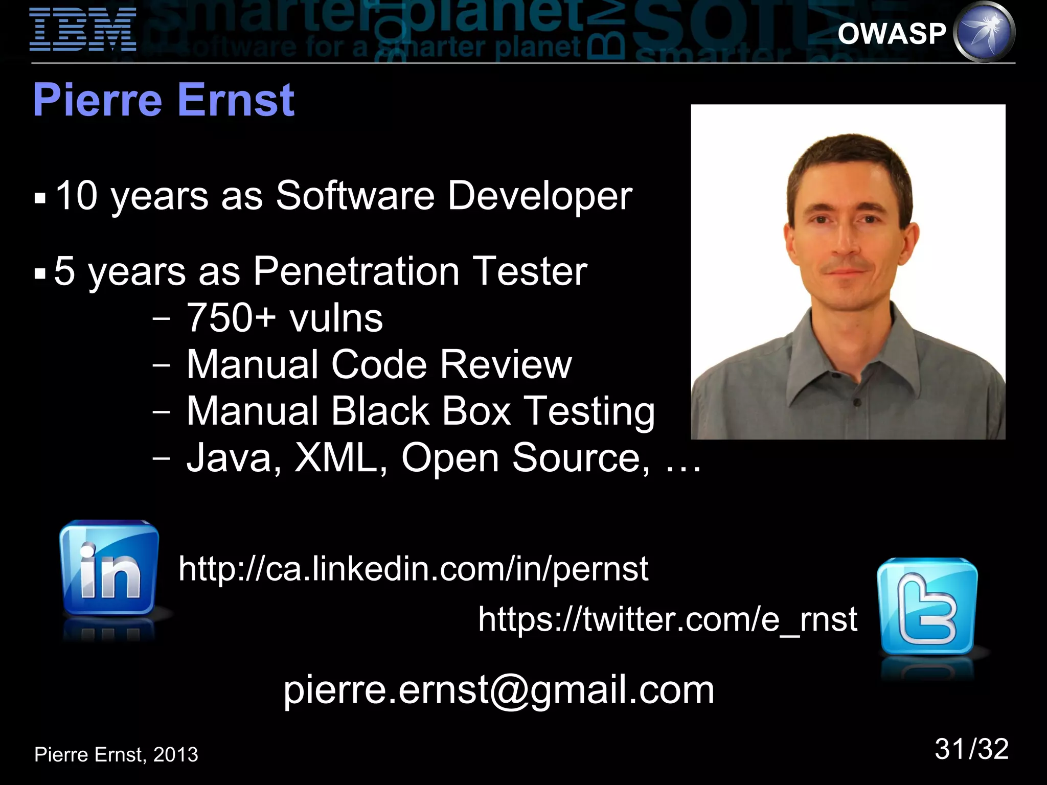 OWASP

Pierre Ernst
■   10 years as Software Developer
■   5 years as Penetration Tester
         – 750+ vulns
         – Manual Code Review
         – Manual Black Box Testing
         – Java, XML, Open Source, …


               http://ca.linkedin.com/in/pernst
                                    https://twitter.com/e_rnst

                      pierre.ernst@gmail.com
Pierre Ernst, 2013                                               31/32
 