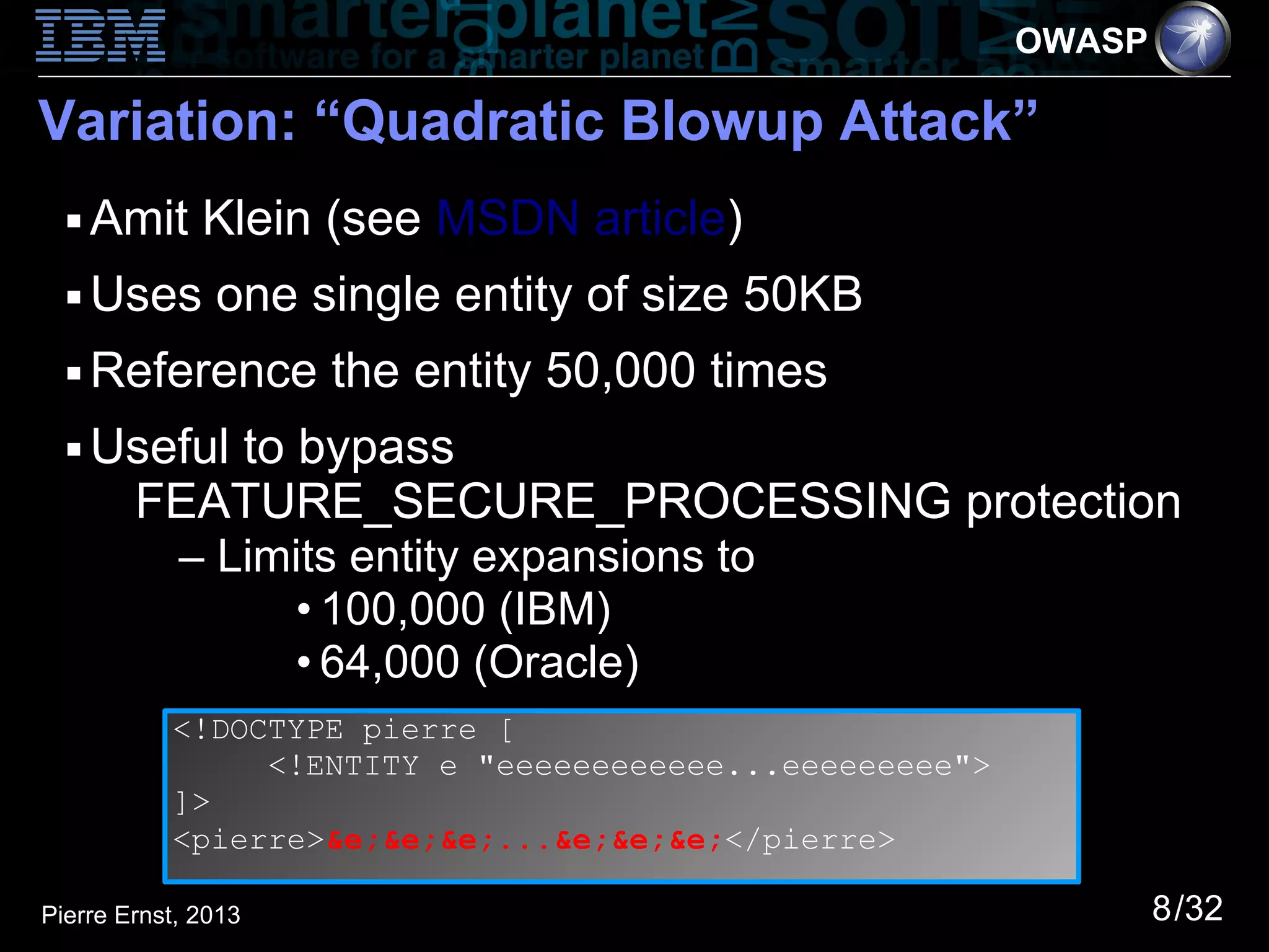 OWASP

Variation: “Quadratic Blowup Attack”
  ■   Amit Klein (see MSDN article)
  ■   Uses one single entity of size 50KB
  ■   Reference the entity 50,000 times
  ■   Useful to bypass
       FEATURE_SECURE_PROCESSING protection
            – Limits entity expansions to
                 • 100,000 (IBM)
                 • 64,000 (Oracle)
           <!DOCTYPE pierre [
                <!ENTITY e "eeeeeeeeeeee...eeeeeeeee">
           ]>
           <pierre>&e;&e;&e;...&e;&e;&e;</pierre>

Pierre Ernst, 2013                                               8/32
 