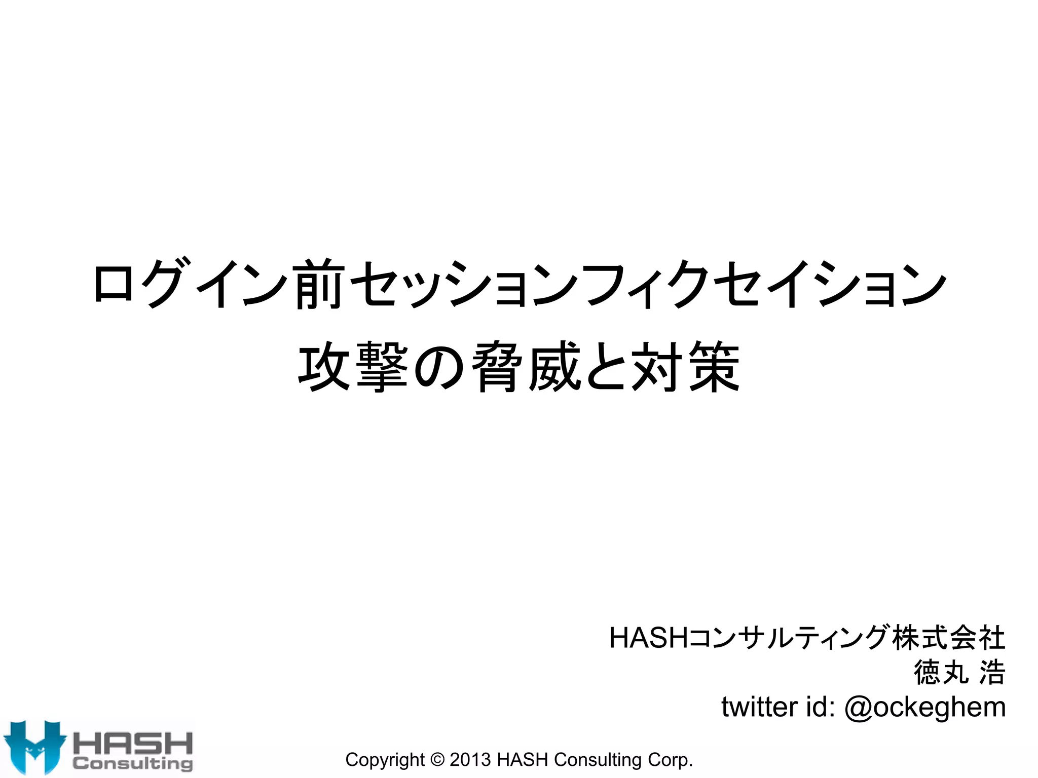 ログイン前セッションフィクセイション
攻撃の脅威と対策

HASHコンサルティング株式会社
徳丸 浩
twitter id: @ockeghem
Copyright © 2013 HASH Consulting Corp.

 