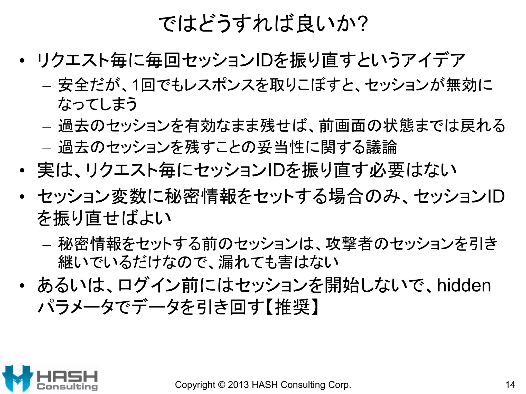ではどうすれば良いか?
• リクエスト毎に毎回セッションIDを振り直すというアイデア
– 安全だが、1回でもレスポンスを取りこぼすと、セッションが無効に
なってしまう
– 過去のセッションを有効なまま残せば、前画面の状態までは戻れる
– 過去のセッションを残すことの妥当性に関する議論

• 実は、リクエスト毎にセッションIDを振り直す必要はない
• セッション変数に秘密情報をセットする場合のみ、セッションID
を振り直せばよい
– 秘密情報をセットする前のセッションは、攻撃者のセッションを引き
継いでいるだけなので、漏れても害はない

• あるいは、ログイン前にはセッションを開始しないで、hidden
パラメータでデータを引き回す【推奨】

Copyright © 2013 HASH Consulting Corp.

14

 