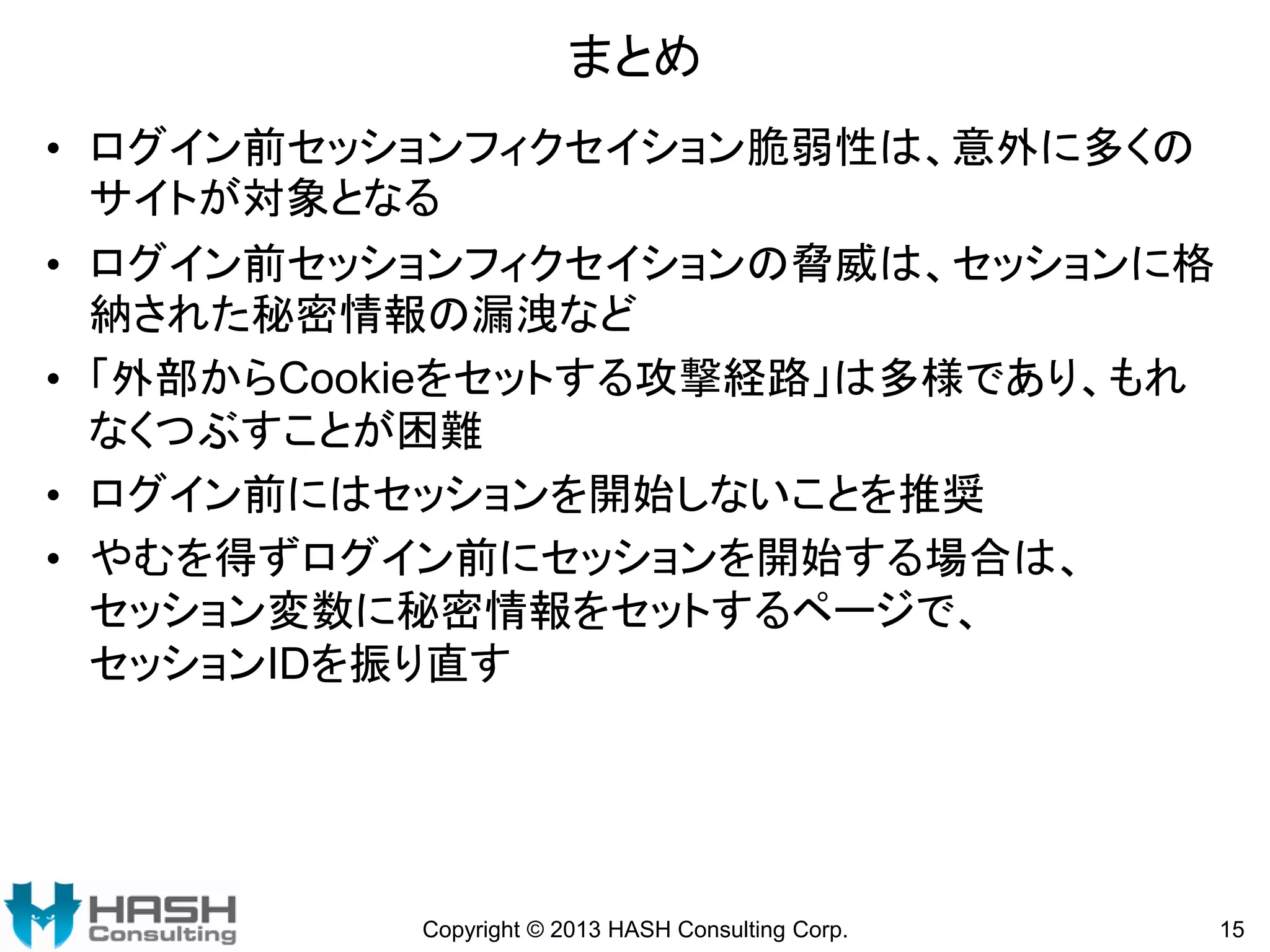 まとめ
• ログイン前セッションフィクセイション脆弱性は、意外に多くの
サイトが対象となる
• ログイン前セッションフィクセイションの脅威は、セッションに格
納された秘密情報の漏洩など
• 「外部からCookieをセットする攻撃経路」は多様であり、もれ
なくつぶすことが困難
• ログイン前にはセッションを開始しないことを推奨
• やむを得ずログイン前にセッションを開始する場合は、
セッション変数に秘密情報をセットするページで、
セッションIDを振り直す

Copyright © 2013 HASH Consulting Corp.

15

 