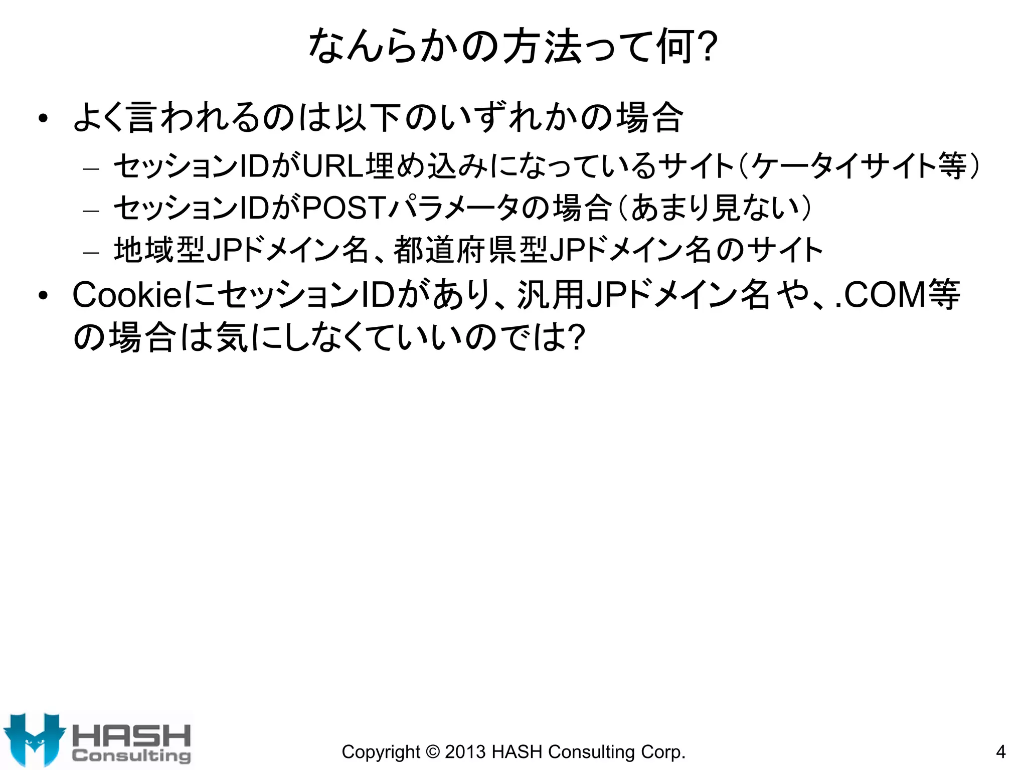 なんらかの方法って何?
• よく言われるのは以下のいずれかの場合
– セッションIDがURL埋め込みになっているサイト（ケータイサイト等）
– セッションIDがPOSTパラメータの場合（あまり見ない）
– 地域型JPドメイン名、都道府県型JPドメイン名のサイト

• CookieにセッションIDがあり、汎用JPドメイン名や、.COM等
の場合は気にしなくていいのでは?

Copyright © 2013 HASH Consulting Corp.

4

 