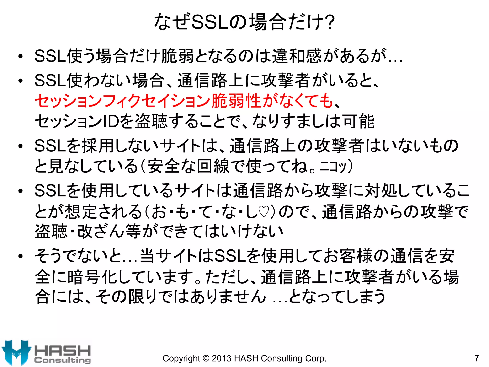 なぜSSLの場合だけ?
• SSL使う場合だけ脆弱となるのは違和感があるが…
• SSL使わない場合、通信路上に攻撃者がいると、
セッションフィクセイション脆弱性がなくても、
セッションIDを盗聴することで、なりすましは可能
• SSLを採用しないサイトは、通信路上の攻撃者はいないもの
と見なしている（安全な回線で使ってね。ﾆｺｯ）
• SSLを使用しているサイトは通信路から攻撃に対処しているこ
とが想定される（お・も・て・な・し♡）ので、通信路からの攻撃で
盗聴・改ざん等ができてはいけない
• そうでないと…当サイトはSSLを使用してお客様の通信を安
全に暗号化しています。ただし、通信路上に攻撃者がいる場
合には、その限りではありません …となってしまう

Copyright © 2013 HASH Consulting Corp.

7

 