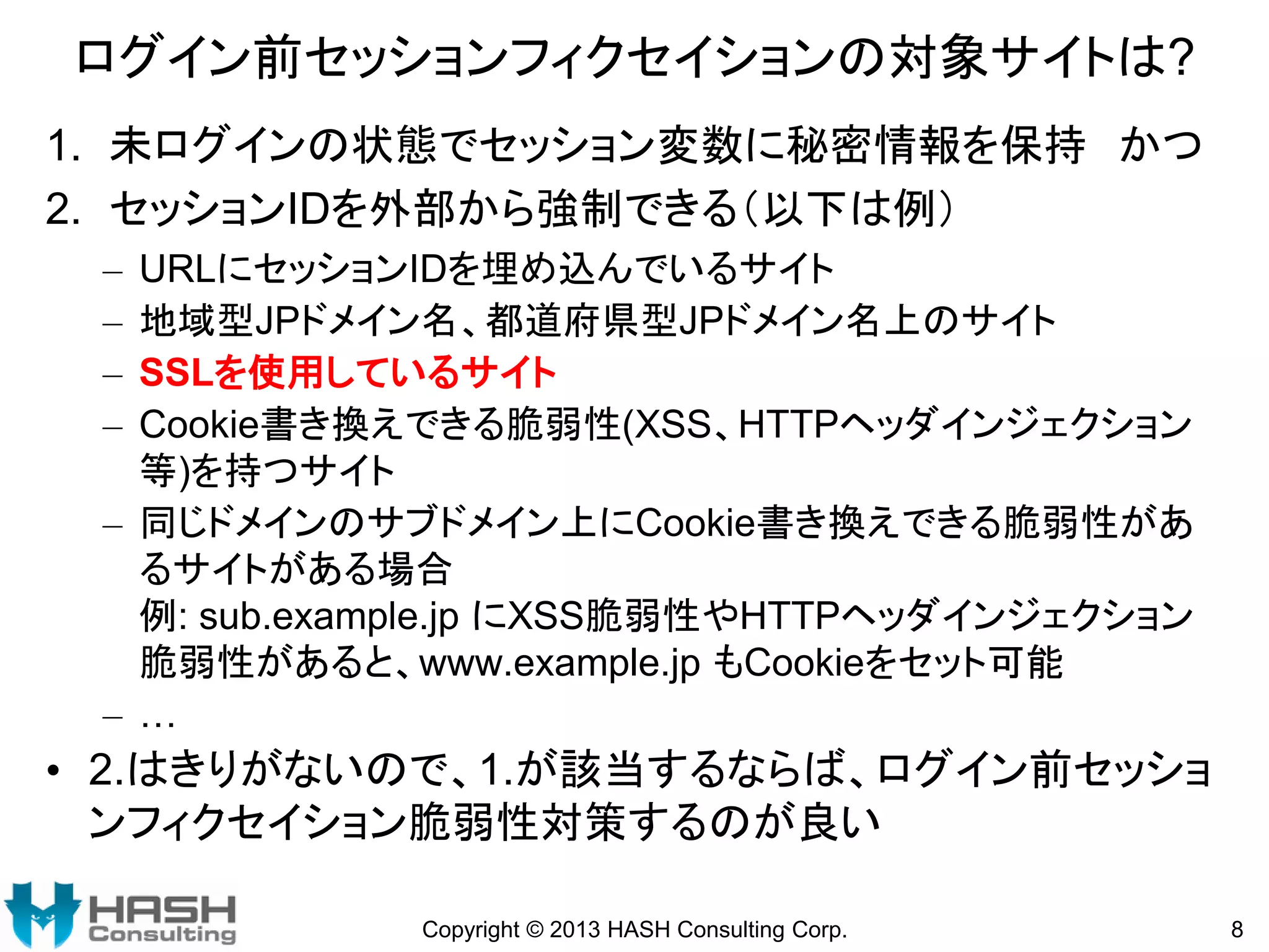 ログイン前セッションフィクセイションの対象サイトは?
1. 未ログインの状態でセッション変数に秘密情報を保持 かつ
2. セッションIDを外部から強制できる（以下は例）
–
–
–
–

URLにセッションIDを埋め込んでいるサイト
地域型JPドメイン名、都道府県型JPドメイン名上のサイト
SSLを使用しているサイト
Cookie書き換えできる脆弱性(XSS、HTTPヘッダインジェクション
等)を持つサイト
– 同じドメインのサブドメイン上にCookie書き換えできる脆弱性があ
るサイトがある場合
例: sub.example.jp にXSS脆弱性やHTTPヘッダインジェクション
脆弱性があると、www.example.jp もCookieをセット可能
– …

• 2.はきりがないので、1.が該当するならば、ログイン前セッショ
ンフィクセイション脆弱性対策するのが良い
Copyright © 2013 HASH Consulting Corp.

8

 