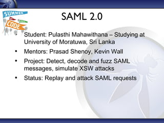 SAML 2.0
• Student: Pulasthi Mahawithana – Studying at
University of Moratuwa, Sri Lanka
• Mentors: Prasad Shenoy, Kevin Wall
• Project: Detect, decode and fuzz SAML
messages, simulate XSW attacks
• Status: Replay and attack SAML requests
 