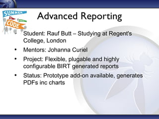 Advanced Reporting
• Student: Rauf Butt – Studying at Regent's
College, London
• Mentors: Johanna Curiel
• Project: Flexible, plugable and highly
configurable BIRT generated reports
• Status: Prototype add-on available, generates
PDFs inc charts
 