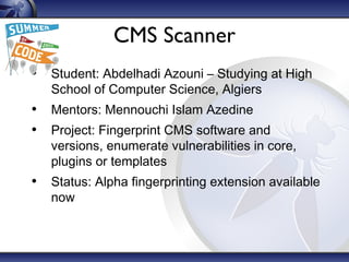 CMS Scanner
• Student: Abdelhadi Azouni – Studying at High
School of Computer Science, Algiers
• Mentors: Mennouchi Islam Azedine
• Project: Fingerprint CMS software and
versions, enumerate vulnerabilities in core,
plugins or templates
• Status: Alpha fingerprinting extension available
now
 