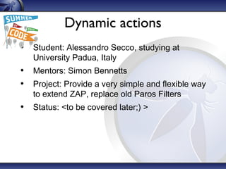 Dynamic actions
• Student: Alessandro Secco, studying at
University Padua, Italy
• Mentors: Simon Bennetts
• Project: Provide a very simple and flexible way
to extend ZAP, replace old Paros Filters
• Status: <to be covered later;) >
 