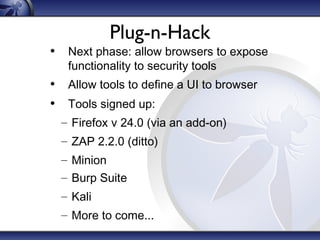 • Tools signed up:
– Firefox v 24.0 (via an add-on)
– ZAP 2.2.0 (ditto)
– Minion
– Burp Suite
– Kali
– More to come...
Plug-n-Hack
• Next phase: allow browsers to expose
functionality to security tools
• Allow tools to define a UI to browser
 