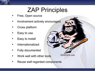 3
ZAP Principles
• Free, Open source
• Involvement actively encouraged
• Cross platform
• Easy to use
• Easy to install
• Internationalized
• Fully documented
• Work well with other tools
• Reuse well regarded components
 