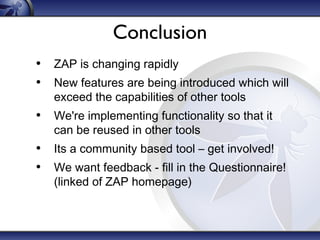 Conclusion
• ZAP is changing rapidly
• New features are being introduced which will
exceed the capabilities of other tools
• We're implementing functionality so that it
can be reused in other tools
• Its a community based tool – get involved!
• We want feedback - fill in the Questionnaire!
(linked of ZAP homepage)
 