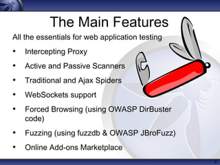 6
The Main Features
All the essentials for web application testing
• Intercepting Proxy
• Active and Passive Scanners
• Traditional and Ajax Spiders
• WebSockets support
• Forced Browsing (using OWASP DirBuster
code)
• Fuzzing (using fuzzdb & OWASP JBroFuzz)
• Online Add-ons Marketplace
 