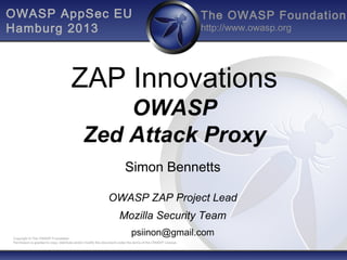 The OWASP Foundation
http://www.owasp.org
Copyright © The OWASP Foundation
Permission is granted to copy, distribute and/or modify this document under the terms of the OWASP License.
OWASP AppSec EU
Hamburg 2013
ZAP Innovations
OWASP
Zed Attack Proxy
Simon Bennetts
OWASP ZAP Project Lead
Mozilla Security Team
psiinon@gmail.com
 