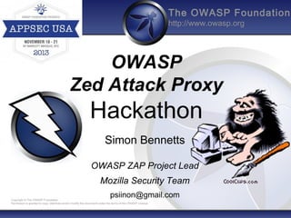 The OWASP Foundation
http://www.owasp.org

OWASP
Zed Attack Proxy

Hackathon
Simon Bennetts
OWASP ZAP Project Lead
Mozilla Security Team
psiinon@gmail.com

Copyright © The OWASP Foundation
Permission is granted to copy, distribute and/or modify this document under the terms of the OWASP License.

 