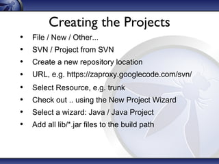 Creating the Projects
•
•
•
•
•
•
•
•

File / New / Other...
SVN / Project from SVN
Create a new repository location
URL, e.g. https://zaproxy.googlecode.com/svn/
Select Resource, e.g. trunk
Check out .. using the New Project Wizard
Select a wizard: Java / Java Project
Add all lib/*.jar files to the build path

 
