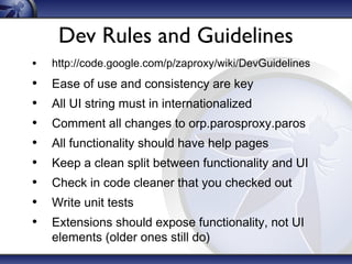 Dev Rules and Guidelines
•

http://code.google.com/p/zaproxy/wiki/DevGuidelines

•
•
•
•
•
•
•
•

Ease of use and consistency are key
All UI string must in internationalized
Comment all changes to orp.parosproxy.paros
All functionality should have help pages
Keep a clean split between functionality and UI
Check in code cleaner that you checked out
Write unit tests
Extensions should expose functionality, not UI
elements (older ones still do)

 