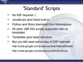 'Standard' Scripts
•
•
•
•

No IDE required :)
JavaScript (and Zest) built in
Python and Ruby download from Marketplace
All other JSR 223 scripts supported with no
templates

• Templates give basic structure
• But you still need some idea of ZAP internals
– http://code.google.com/p/zaproxy/wiki/InternalDetails
– http://code.google.com/p/zaproxy/wiki/JavaDocs

 