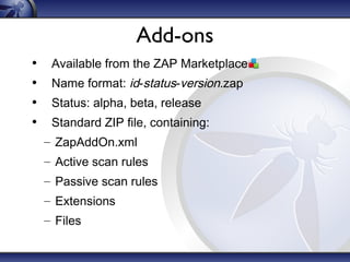 Add-ons
•
•
•
•

Available from the ZAP Marketplace
Name format: id-status-version.zap
Status: alpha, beta, release
Standard ZIP file, containing:
– ZapAddOn.xml
– Active scan rules
– Passive scan rules
– Extensions
– Files

 