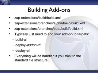 Building Add-ons
•
•
•
•

zap-entensions/build/build.xml
zap-extensions/branches/alpha/build/build.xml
zap-extensions/branches/beta/build/build.xml
Typically just need to add your add-on to targets:
– build-all
– deploy-addon-id
– deploy-all

• Everything will be handled if you stick to the
standard file structure

 