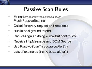 Passive Scan Rules
• Extend org.zaproxy.zap.extension.pscan.
PluginPassiveScanner

•
•
•
•
•
•

Called for every request and response
Run in background thread
Cant change anything – look but dont touch ;)
Receive HttpMessage and DOM Source
Use PassiveScanThread.raiseAlert(..)
Lots of examples (trunk, beta, alpha?)

 