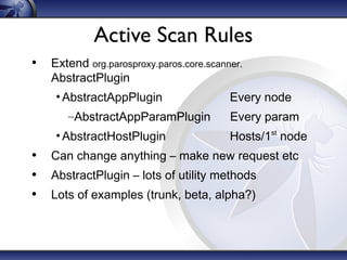 Active Scan Rules
• Extend org.parosproxy.paros.core.scanner.
AbstractPlugin

• AbstractAppPlugin
–AbstractAppParamPlugin
• AbstractHostPlugin

Every node
Every param
Hosts/1 node
st

• Can change anything – make new request etc
• AbstractPlugin – lots of utility methods
• Lots of examples (trunk, beta, alpha?)

 