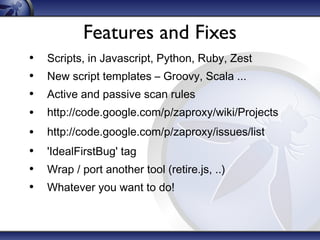 Features and Fixes
•
•
•
•
•
•
•
•

Scripts, in Javascript, Python, Ruby, Zest
New script templates – Groovy, Scala ...
Active and passive scan rules
http://code.google.com/p/zaproxy/wiki/Projects
http://code.google.com/p/zaproxy/issues/list
'IdealFirstBug' tag
Wrap / port another tool (retire.js, ..)
Whatever you want to do!

 