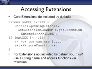 Accessing Extensions
• Core Extensions (ie included by default)
ExtensionXXX extXXX =
Control.getSingleton().
GetExtensionLoader().getExtension(
ExtensionXXX.NAME);
if (extXXX != null) {
// Now you can use it...
extXXX.someFunction();
}

• For Extensions not included by default you must
use a String name and access functions via
reflection

 