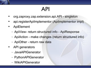 API
• org.zaproxy.zap.extension.api.API - singleton
• api.registerApiImplementor (ApiImplementor impl)
• ApiElement
– ApiView- return structured info - ApiResponse
– ApiAction - make changes (return structured info)
– ApiOther - return raw data

• API generators
– JavaAPIGenerator
– PythonAPIGenerator
– WikiAPIGenerator

 