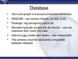 Database
•

http://code.google.com/p/zaproxy/wiki/InternalDatabase

• HSQLDB – can access directly via SQL tools
• Package: org.parosproxy.paros.db
• Shouldnt typically access the db directly – use the
extension that 'owns' the data

• Add-ons can create new tables – see websockets
• The schema must be backwards compatible
between releases

 