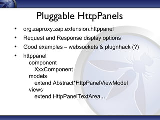 Pluggable HttpPanels
•
•
•
•

org.zaproxy.zap.extension.httppanel
Request and Response display options
Good examples – websockets & plugnhack (?)
httppanel
component
XxxComponent
models
extend Abstract*HttpPanelViewModel
views
extend HttpPanelTextArea...

 