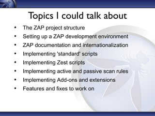 Topics I could talk about
•
•
•
•
•
•
•
•

The ZAP project structure
Setting up a ZAP development environment
ZAP documentation and internationalization
Implementing 'standard' scripts
Implementing Zest scripts
Implementing active and passive scan rules
Implementing Add-ons and extensions
Features and fixes to work on

 