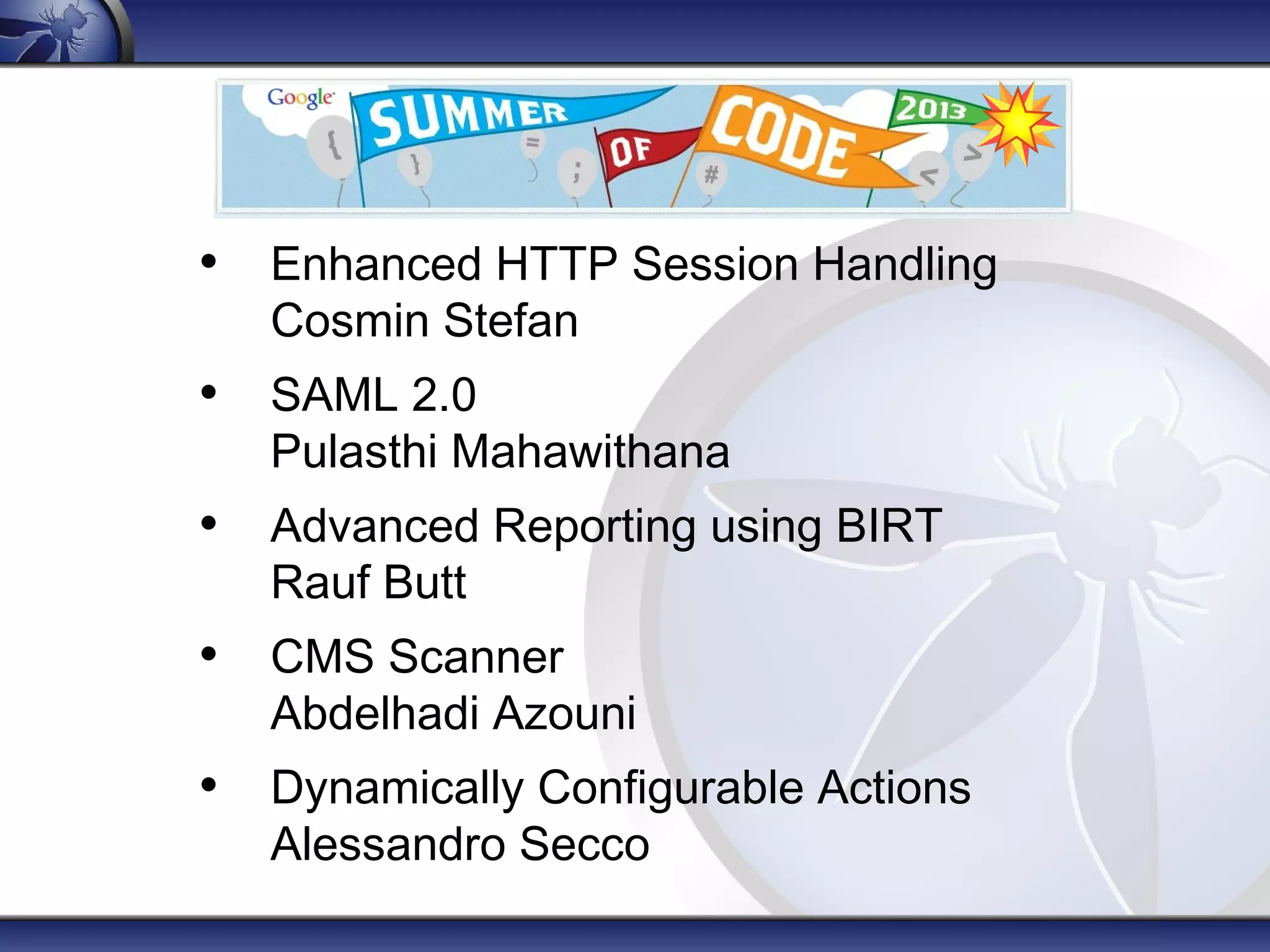 • Enhanced HTTP Session Handling
Cosmin Stefan

• SAML 2.0

Pulasthi Mahawithana

• Advanced Reporting using BIRT
Rauf Butt

• CMS Scanner

Abdelhadi Azouni

• Dynamically Configurable Actions
Alessandro Secco

 