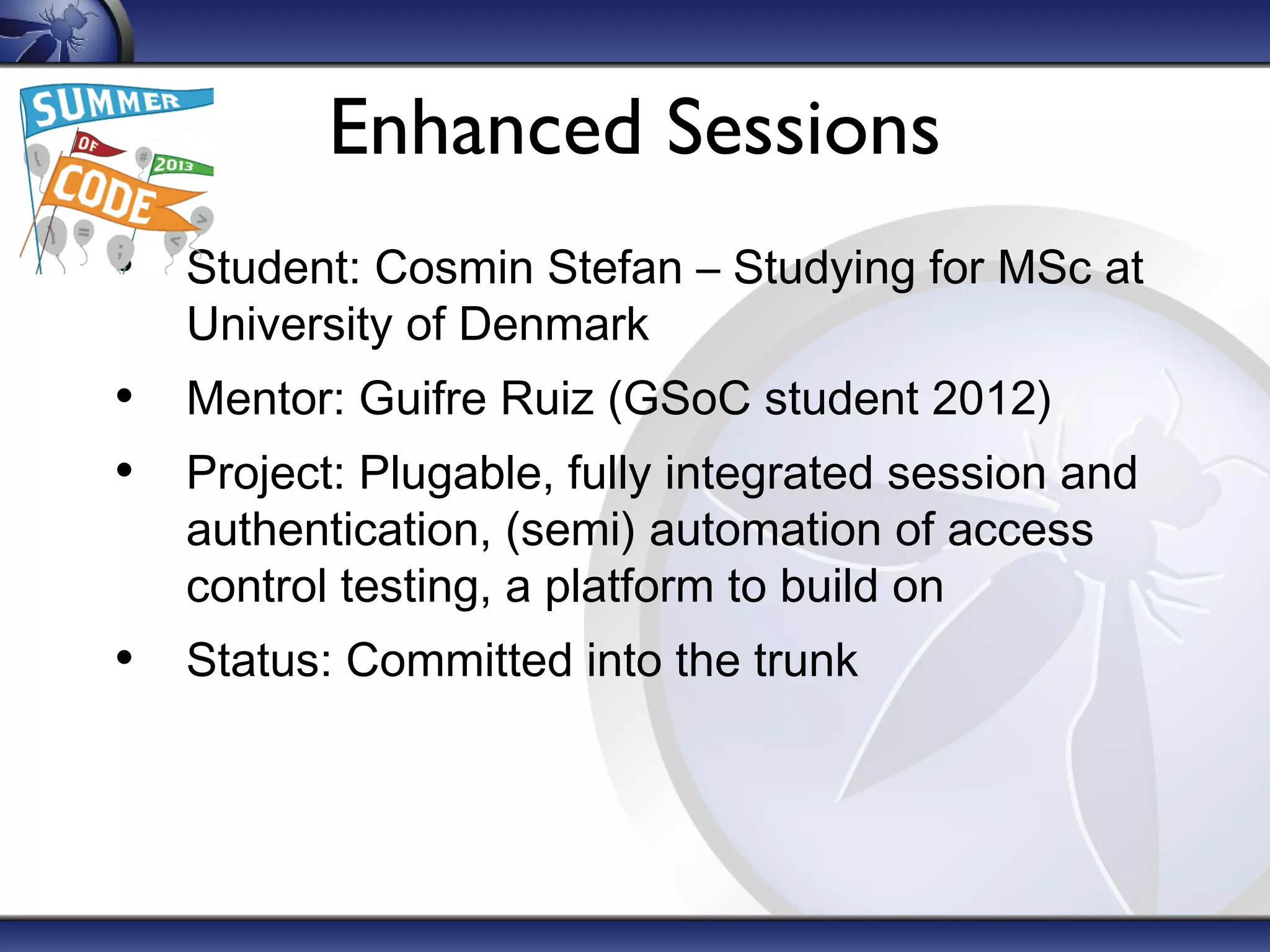 Enhanced Sessions
• Student: Cosmin Stefan – Studying for MSc at
University of Denmark

• Mentor: Guifre Ruiz (GSoC student 2012)
• Project: Plugable, fully integrated session and
authentication, (semi) automation of access
control testing, a platform to build on

• Status: Committed into the trunk

 