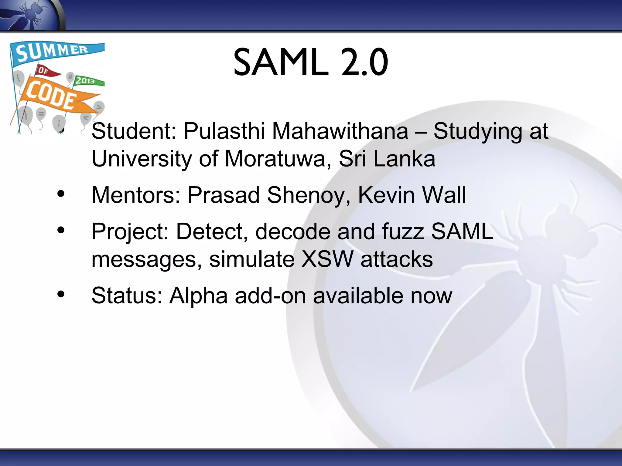 SAML 2.0
• Student: Pulasthi Mahawithana – Studying at
University of Moratuwa, Sri Lanka

• Mentors: Prasad Shenoy, Kevin Wall
• Project: Detect, decode and fuzz SAML
messages, simulate XSW attacks

• Status: Alpha add-on available now

 